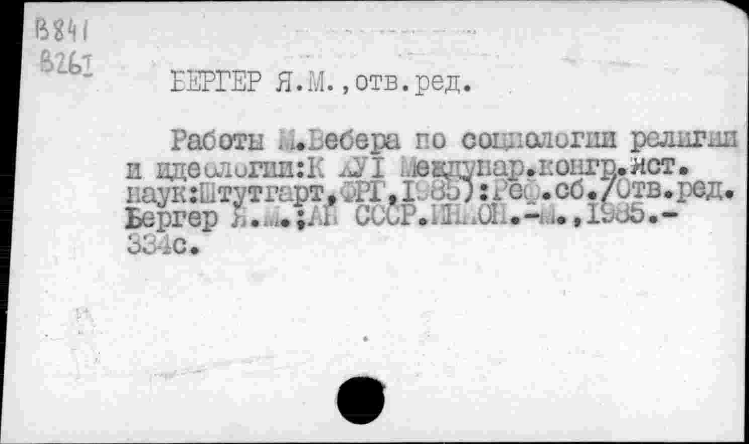 ﻿ЕЕРГЕР Я.М.,отв.ред.
Работы . ».Вебере по социологии религии вдеилипш:к дУ1 ьювдупар.контр.ист.
наукШтутгарт. . 21,1. <ЗЬ? :i Бергер j .;.i ССиР.- .61 334с.